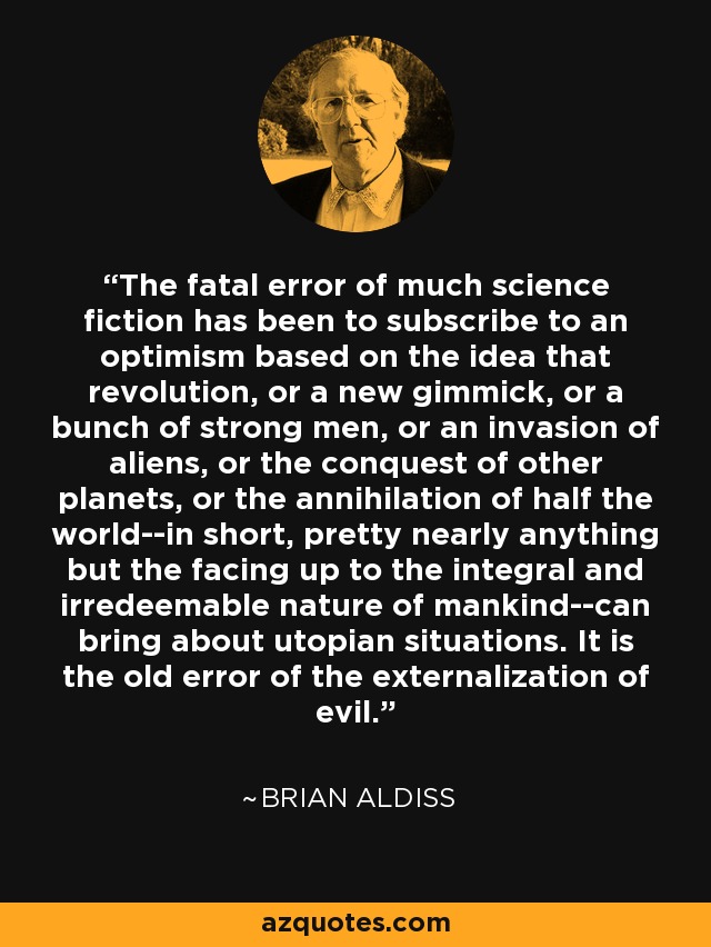 The fatal error of much science fiction has been to subscribe to an optimism based on the idea that revolution, or a new gimmick, or a bunch of strong men, or an invasion of aliens, or the conquest of other planets, or the annihilation of half the world--in short, pretty nearly anything but the facing up to the integral and irredeemable nature of mankind--can bring about utopian situations. It is the old error of the externalization of evil. - Brian Aldiss