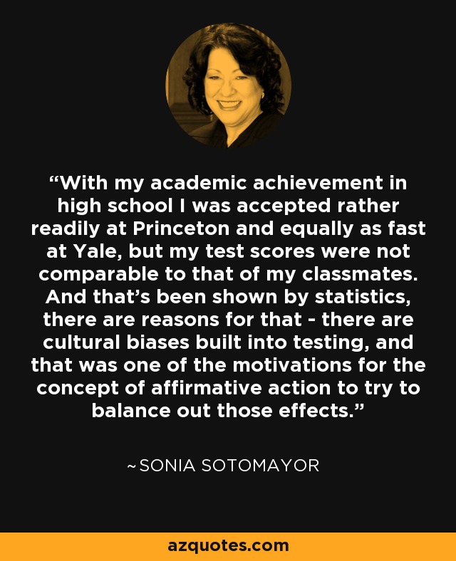 With my academic achievement in high school I was accepted rather readily at Princeton and equally as fast at Yale, but my test scores were not comparable to that of my classmates. And that's been shown by statistics, there are reasons for that - there are cultural biases built into testing, and that was one of the motivations for the concept of affirmative action to try to balance out those effects. - Sonia Sotomayor