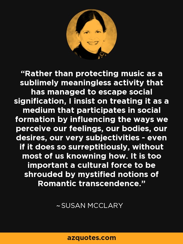 Rather than protecting music as a sublimely meaningless activity that has managed to escape social signification, I insist on treating it as a medium that participates in social formation by influencing the ways we perceive our feelings, our bodies, our desires, our very subjectivities - even if it does so surreptitiously, without most of us knowning how. It is too important a cultural force to be shrouded by mystified notions of Romantic transcendence. - Susan McClary