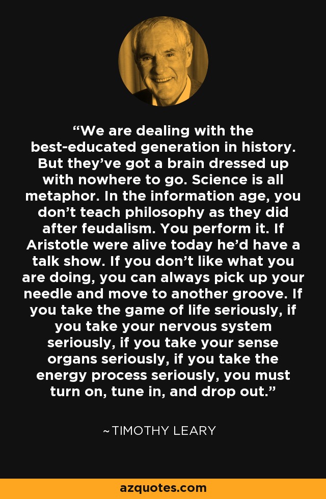 We are dealing with the best-educated generation in history. But they've got a brain dressed up with nowhere to go. Science is all metaphor. In the information age, you don't teach philosophy as they did after feudalism. You perform it. If Aristotle were alive today he'd have a talk show. If you don't like what you are doing, you can always pick up your needle and move to another groove. If you take the game of life seriously, if you take your nervous system seriously, if you take your sense organs seriously, if you take the energy process seriously, you must turn on, tune in, and drop out. - Timothy Leary