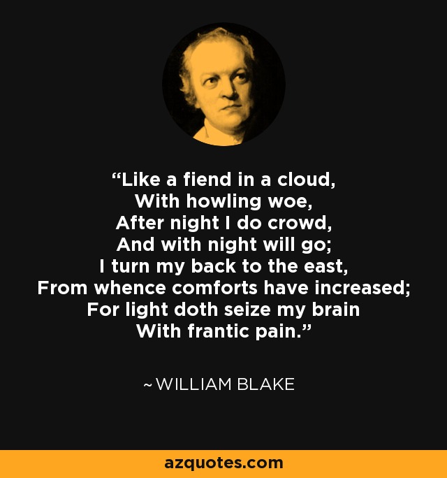 Like a fiend in a cloud, With howling woe, After night I do crowd, And with night will go; I turn my back to the east, From whence comforts have increased; For light doth seize my brain With frantic pain. - William Blake