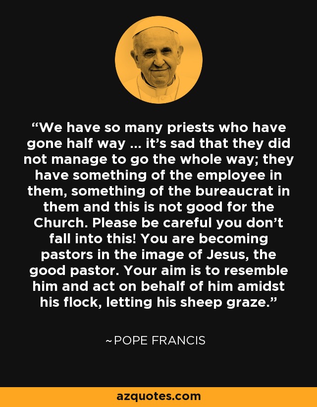 We have so many priests who have gone half way … it’s sad that they did not manage to go the whole way; they have something of the employee in them, something of the bureaucrat in them and this is not good for the Church. Please be careful you don’t fall into this! You are becoming pastors in the image of Jesus, the good pastor. Your aim is to resemble him and act on behalf of him amidst his flock, letting his sheep graze. - Pope Francis