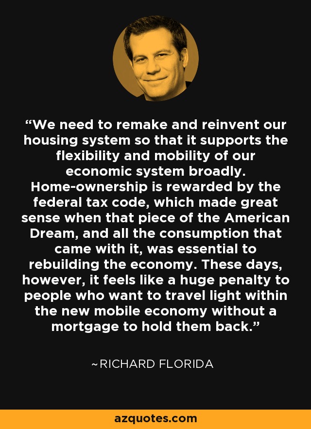 We need to remake and reinvent our housing system so that it supports the flexibility and mobility of our economic system broadly. Home-ownership is rewarded by the federal tax code, which made great sense when that piece of the American Dream, and all the consumption that came with it, was essential to rebuilding the economy. These days, however, it feels like a huge penalty to people who want to travel light within the new mobile economy without a mortgage to hold them back. - Richard Florida