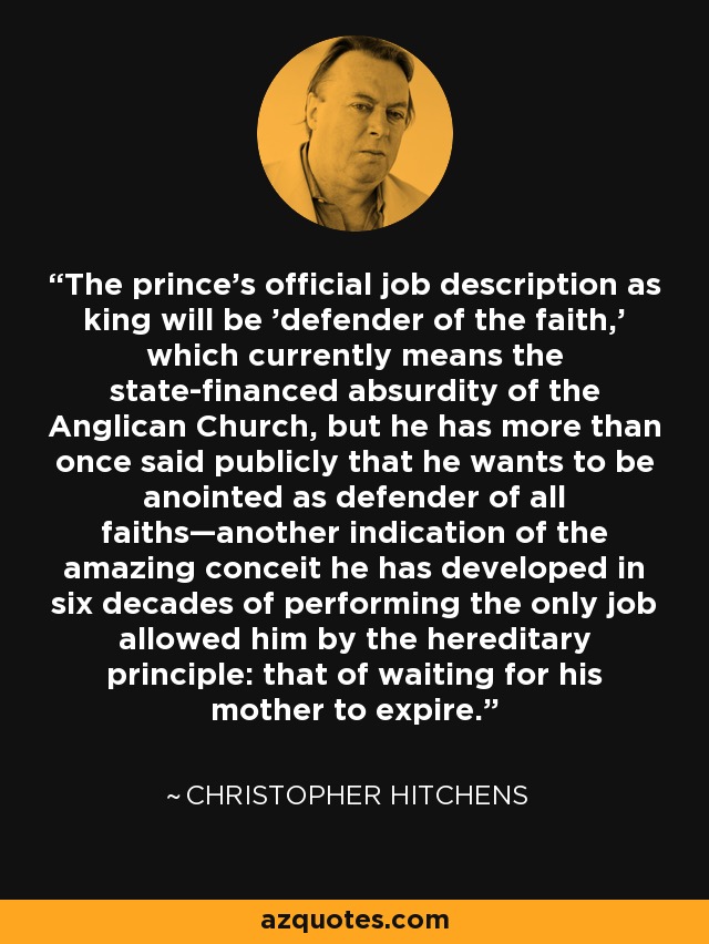 The prince's official job description as king will be 'defender of the faith,' which currently means the state-financed absurdity of the Anglican Church, but he has more than once said publicly that he wants to be anointed as defender of all faiths—another indication of the amazing conceit he has developed in six decades of performing the only job allowed him by the hereditary principle: that of waiting for his mother to expire. - Christopher Hitchens