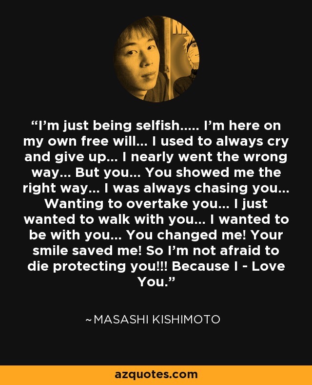 I'm just being selfish..... I'm here on my own free will... I used to always cry and give up... I nearly went the wrong way... But you... You showed me the right way... I was always chasing you... Wanting to overtake you... I just wanted to walk with you... I wanted to be with you... You changed me! Your smile saved me! So I'm not afraid to die protecting you!!! Because I - Love You. - Masashi Kishimoto