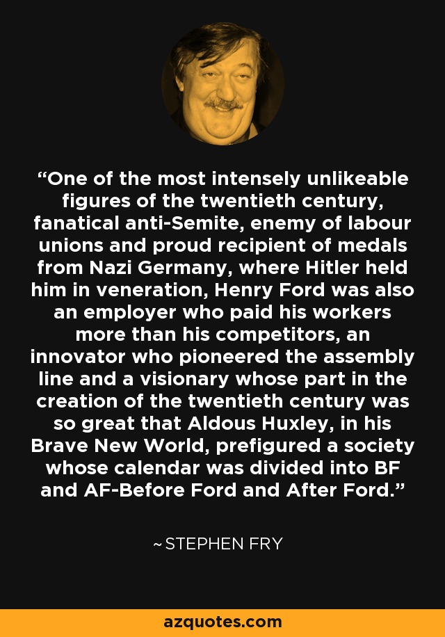 One of the most intensely unlikeable figures of the twentieth century, fanatical anti-Semite, enemy of labour unions and proud recipient of medals from Nazi Germany, where Hitler held him in veneration, Henry Ford was also an employer who paid his workers more than his competitors, an innovator who pioneered the assembly line and a visionary whose part in the creation of the twentieth century was so great that Aldous Huxley, in his Brave New World, prefigured a society whose calendar was divided into BF and AF-Before Ford and After Ford. - Stephen Fry