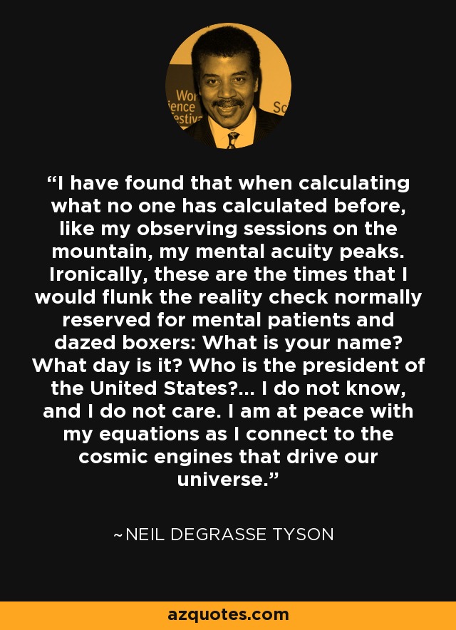 I have found that when calculating what no one has calculated before, like my observing sessions on the mountain, my mental acuity peaks. Ironically, these are the times that I would flunk the reality check normally reserved for mental patients and dazed boxers: What is your name? What day is it? Who is the president of the United States?... I do not know, and I do not care. I am at peace with my equations as I connect to the cosmic engines that drive our universe. - Neil deGrasse Tyson