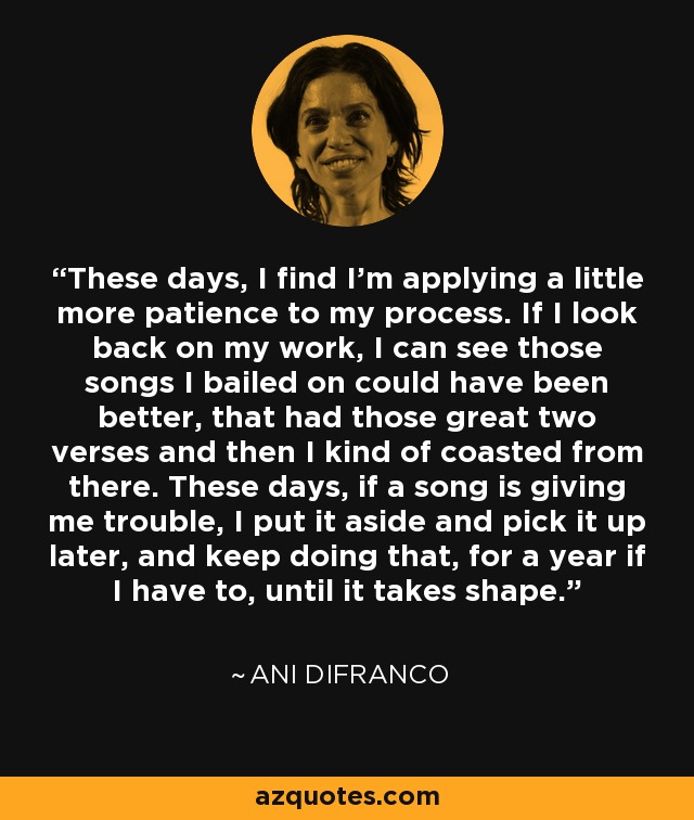 These days, I find I'm applying a little more patience to my process. If I look back on my work, I can see those songs I bailed on could have been better, that had those great two verses and then I kind of coasted from there. These days, if a song is giving me trouble, I put it aside and pick it up later, and keep doing that, for a year if I have to, until it takes shape. - Ani DiFranco