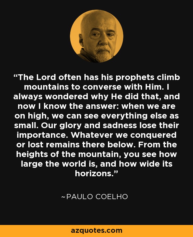 The Lord often has his prophets climb mountains to converse with Him. I always wondered why He did that, and now I know the answer: when we are on high, we can see everything else as small. Our glory and sadness lose their importance. Whatever we conquered or lost remains there below. From the heights of the mountain, you see how large the world is, and how wide its horizons. - Paulo Coelho