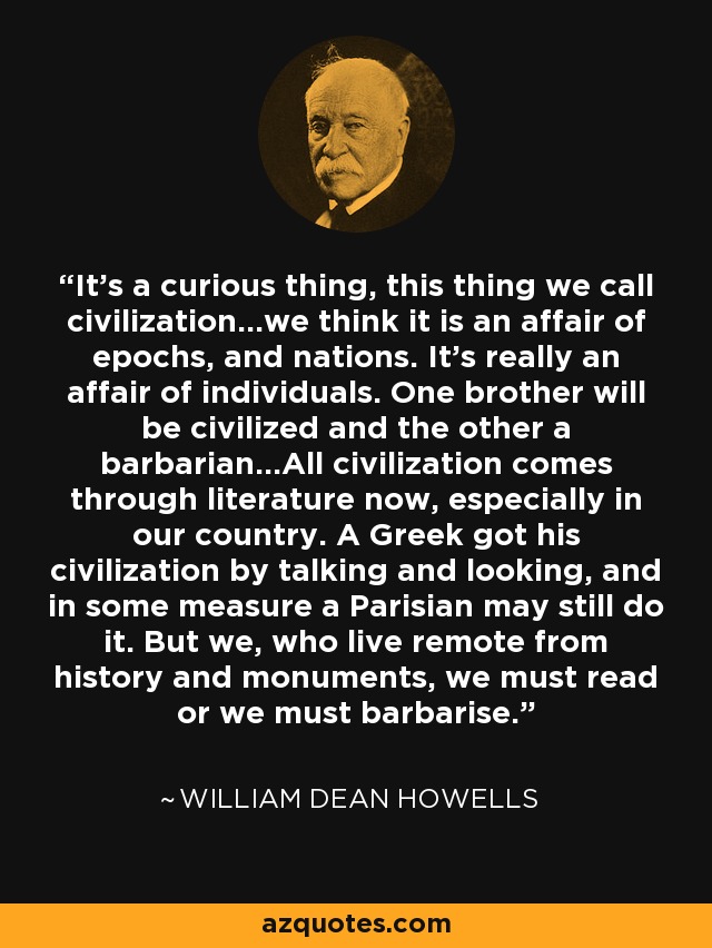 It's a curious thing, this thing we call civilization...we think it is an affair of epochs, and nations. It's really an affair of individuals. One brother will be civilized and the other a barbarian...All civilization comes through literature now, especially in our country. A Greek got his civilization by talking and looking, and in some measure a Parisian may still do it. But we, who live remote from history and monuments, we must read or we must barbarise. - William Dean Howells