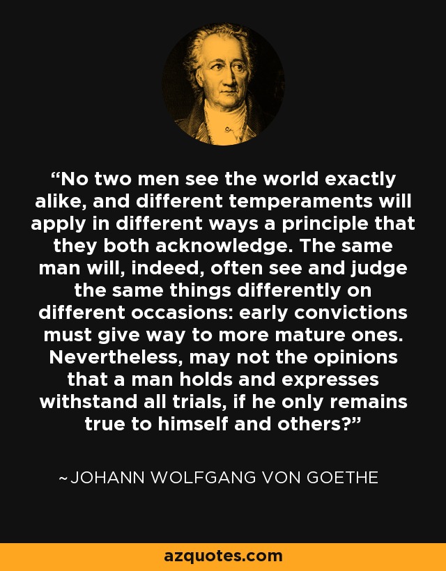 No two men see the world exactly alike, and different temperaments will apply in different ways a principle that they both acknowledge. The same man will, indeed, often see and judge the same things differently on different occasions: early convictions must give way to more mature ones. Nevertheless, may not the opinions that a man holds and expresses withstand all trials, if he only remains true to himself and others? - Johann Wolfgang von Goethe