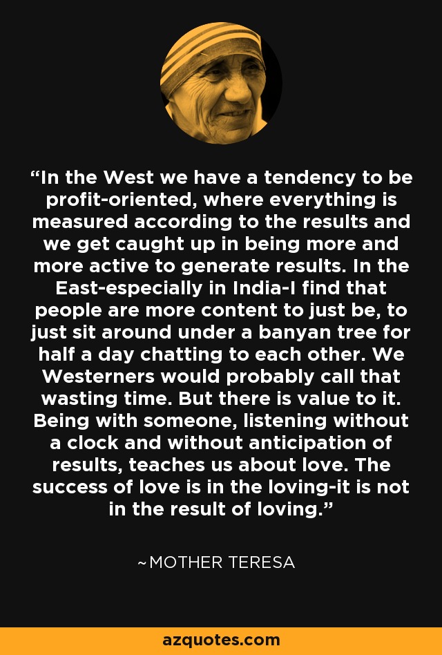 In the West we have a tendency to be profit-oriented, where everything is measured according to the results and we get caught up in being more and more active to generate results. In the East-especially in India-I find that people are more content to just be, to just sit around under a banyan tree for half a day chatting to each other. We Westerners would probably call that wasting time. But there is value to it. Being with someone, listening without a clock and without anticipation of results, teaches us about love. The success of love is in the loving-it is not in the result of loving. - Mother Teresa