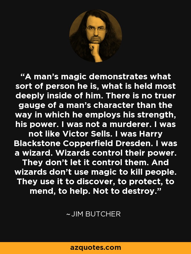 A man's magic demonstrates what sort of person he is, what is held most deeply inside of him. There is no truer gauge of a man's character than the way in which he employs his strength, his power. I was not a murderer. I was not like Victor Sells. I was Harry Blackstone Copperfield Dresden. I was a wizard. Wizards control their power. They don't let it control them. And wizards don't use magic to kill people. They use it to discover, to protect, to mend, to help. Not to destroy. - Jim Butcher