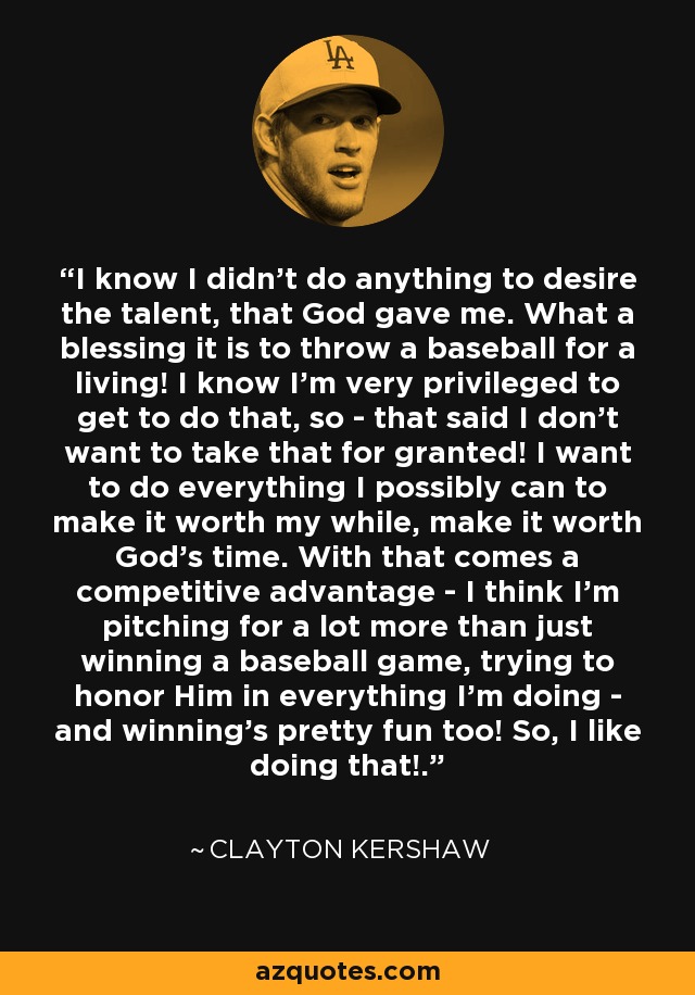 I know I didn't do anything to desire the talent, that God gave me. What a blessing it is to throw a baseball for a living! I know I'm very privileged to get to do that, so - that said I don't want to take that for granted! I want to do everything I possibly can to make it worth my while, make it worth God's time. With that comes a competitive advantage - I think I'm pitching for a lot more than just winning a baseball game, trying to honor Him in everything I'm doing - and winning's pretty fun too! So, I like doing that!. - Clayton Kershaw