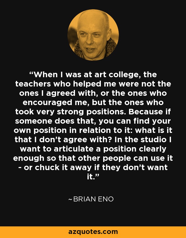 When I was at art college, the teachers who helped me were not the ones I agreed with, or the ones who encouraged me, but the ones who took very strong positions. Because if someone does that, you can find your own position in relation to it: what is it that I don't agree with? In the studio I want to articulate a position clearly enough so that other people can use it - or chuck it away if they don't want it. - Brian Eno