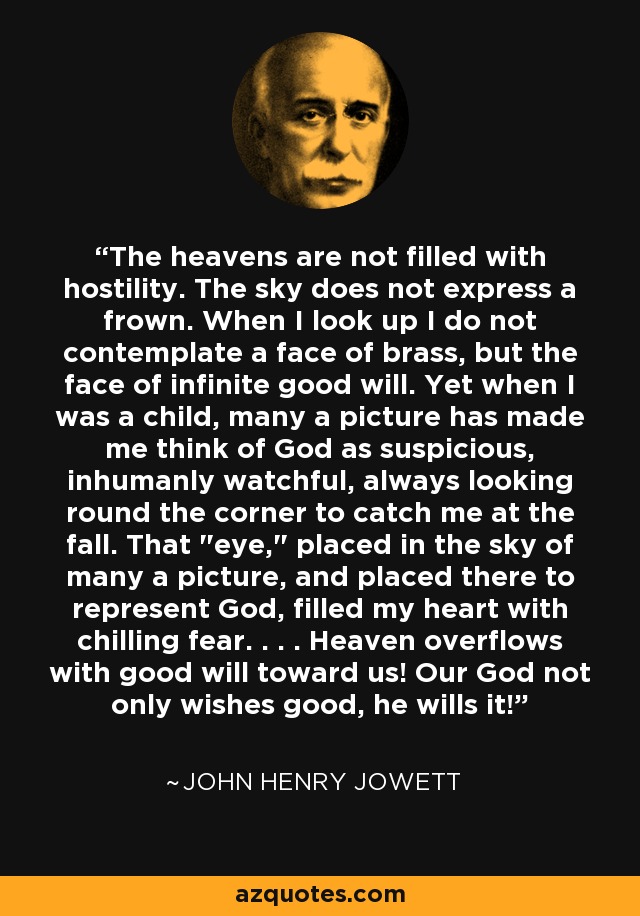 The heavens are not filled with hostility. The sky does not express a frown. When I look up I do not contemplate a face of brass, but the face of infinite good will. Yet when I was a child, many a picture has made me think of God as suspicious, inhumanly watchful, always looking round the corner to catch me at the fall. That 