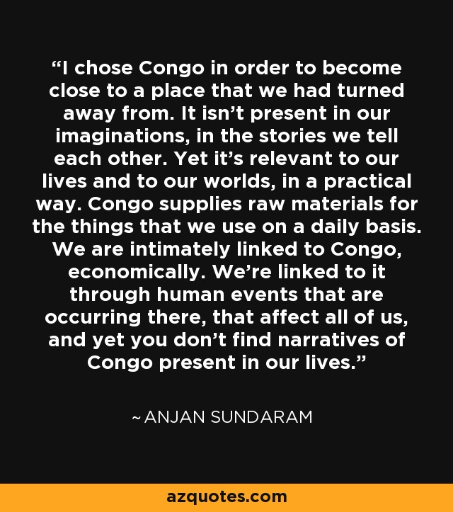 I chose Congo in order to become close to a place that we had turned away from. It isn't present in our imaginations, in the stories we tell each other. Yet it's relevant to our lives and to our worlds, in a practical way. Congo supplies raw materials for the things that we use on a daily basis. We are intimately linked to Congo, economically. We're linked to it through human events that are occurring there, that affect all of us, and yet you don't find narratives of Congo present in our lives. - Anjan Sundaram