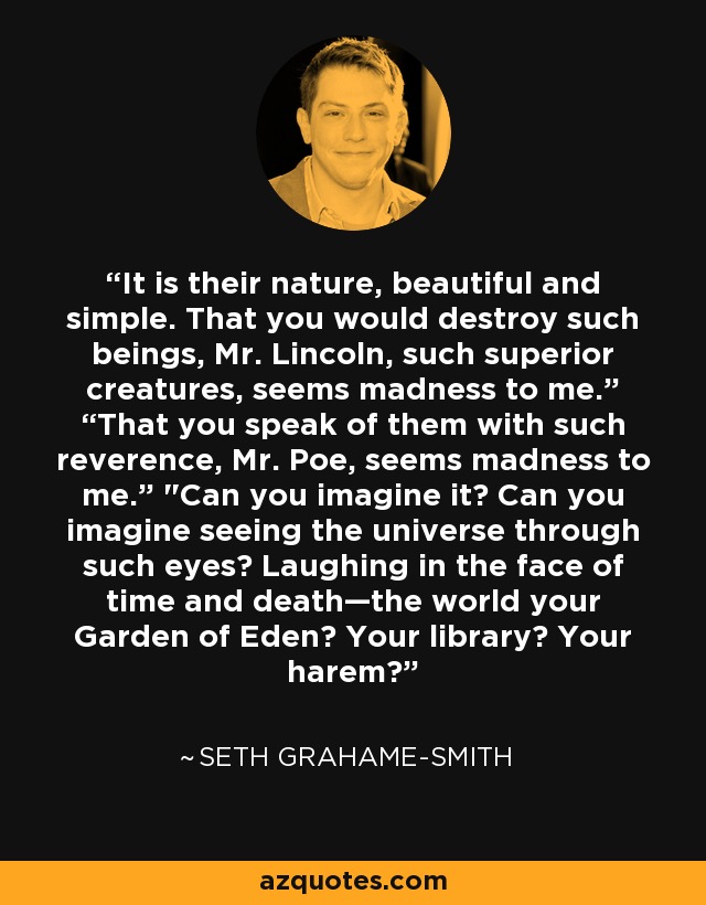 It is their nature, beautiful and simple. That you would destroy such beings, Mr. Lincoln, such superior creatures, seems madness to me.” “That you speak of them with such reverence, Mr. Poe, seems madness to me.” 