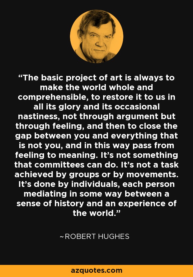 The basic project of art is always to make the world whole and comprehensible, to restore it to us in all its glory and its occasional nastiness, not through argument but through feeling, and then to close the gap between you and everything that is not you, and in this way pass from feeling to meaning. It's not something that committees can do. It's not a task achieved by groups or by movements. It's done by individuals, each person mediating in some way between a sense of history and an experience of the world. - Robert Hughes