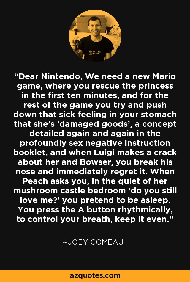 Dear Nintendo, We need a new Mario game, where you rescue the princess in the first ten minutes, and for the rest of the game you try and push down that sick feeling in your stomach that she’s ‘damaged goods’, a concept detailed again and again in the profoundly sex negative instruction booklet, and when Luigi makes a crack about her and Bowser, you break his nose and immediately regret it. When Peach asks you, in the quiet of her mushroom castle bedroom ‘do you still love me?’ you pretend to be asleep. You press the A button rhythmically, to control your breath, keep it even. - Joey Comeau