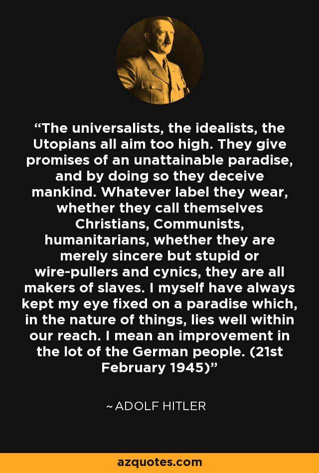 The universalists, the idealists, the Utopians all aim too high. They give promises of an unattainable paradise, and by doing so they deceive mankind. Whatever label they wear, whether they call themselves Christians, Communists, humanitarians, whether they are merely sincere but stupid or wire-pullers and cynics, they are all makers of slaves. I myself have always kept my eye fixed on a paradise which, in the nature of things, lies well within our reach. I mean an improvement in the lot of the German people. (21st February 1945) - Adolf Hitler