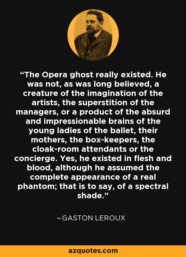 The Opera ghost really existed. He was not, as was long believed, a creature of the imagination of the artists, the superstition of the managers, or a product of the absurd and impressionable brains of the young ladies of the ballet, their mothers, the box-keepers, the cloak-room attendants or the concierge. Yes, he existed in flesh and blood, although he assumed the complete appearance of a real phantom; that is to say, of a spectral shade. - Gaston Leroux