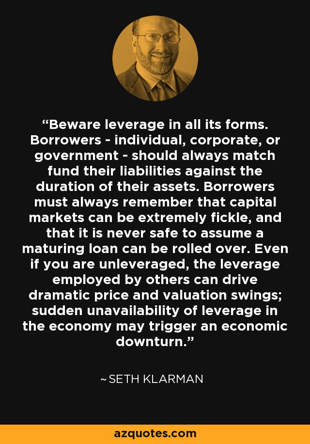 Beware leverage in all its forms. Borrowers - individual, corporate, or government - should always match fund their liabilities against the duration of their assets. Borrowers must always remember that capital markets can be extremely fickle, and that it is never safe to assume a maturing loan can be rolled over. Even if you are unleveraged, the leverage employed by others can drive dramatic price and valuation swings; sudden unavailability of leverage in the economy may trigger an economic downturn. - Seth Klarman
