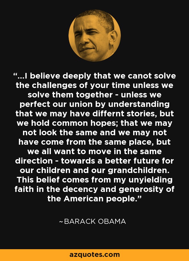 ...I believe deeply that we canot solve the challenges of your time unless we solve them together - unless we perfect our union by understanding that we may have differnt stories, but we hold common hopes; that we may not look the same and we may not have come from the same place, but we all want to move in the same direction - towards a better future for our children and our grandchildren. This belief comes from my unyielding faith in the decency and generosity of the American people. - Barack Obama