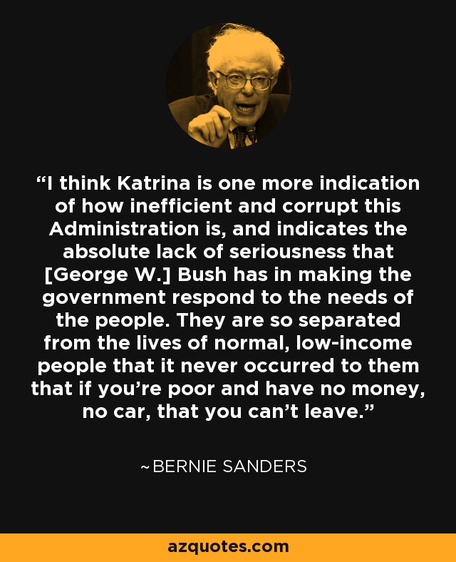 I think Katrina is one more indication of how inefficient and corrupt this Administration is, and indicates the absolute lack of seriousness that [George W.] Bush has in making the government respond to the needs of the people. They are so separated from the lives of normal, low-income people that it never occurred to them that if you're poor and have no money, no car, that you can't leave. - Bernie Sanders