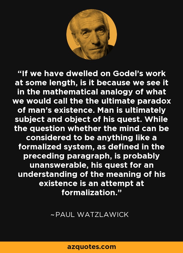 If we have dwelled on Godel's work at some length, is it because we see it in the mathematical analogy of what we would call the the ultimate paradox of man's existence. Man is ultimately subject and object of his quest. While the question whether the mind can be considered to be anything like a formalized system, as defined in the preceding paragraph, is probably unanswerable, his quest for an understanding of the meaning of his existence is an attempt at formalization. - Paul Watzlawick