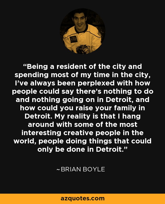 Being a resident of the city and spending most of my time in the city, I've always been perplexed with how people could say there's nothing to do and nothing going on in Detroit, and how could you raise your family in Detroit. My reality is that I hang around with some of the most interesting creative people in the world, people doing things that could only be done in Detroit. - Brian Boyle