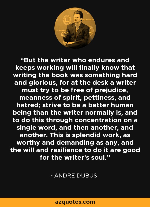 But the writer who endures and keeps working will finally know that writing the book was something hard and glorious, for at the desk a writer must try to be free of prejudice, meanness of spirit, pettiness, and hatred; strive to be a better human being than the writer normally is, and to do this through concentration on a single word, and then another, and another. This is splendid work, as worthy and demanding as any, and the will and resilience to do it are good for the writer's soul. - Andre Dubus