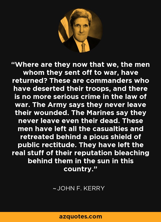 Where are they now that we, the men whom they sent off to war, have returned? These are commanders who have deserted their troops, and there is no more serious crime in the law of war. The Army says they never leave their wounded. The Marines say they never leave even their dead. These men have left all the casualties and retreated behind a pious shield of public rectitude. They have left the real stuff of their reputation bleaching behind them in the sun in this country. - John F. Kerry