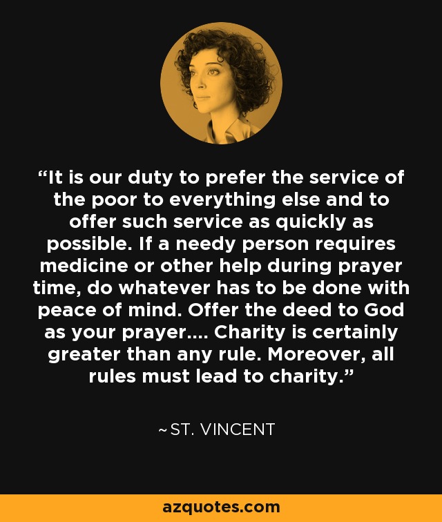 It is our duty to prefer the service of the poor to everything else and to offer such service as quickly as possible. If a needy person requires medicine or other help during prayer time, do whatever has to be done with peace of mind. Offer the deed to God as your prayer.... Charity is certainly greater than any rule. Moreover, all rules must lead to charity. - St. Vincent