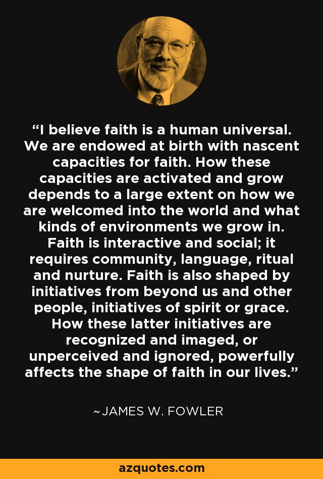 I believe faith is a human universal. We are endowed at birth with nascent capacities for faith. How these capacities are activated and grow depends to a large extent on how we are welcomed into the world and what kinds of environments we grow in. Faith is interactive and social; it requires community, language, ritual and nurture. Faith is also shaped by initiatives from beyond us and other people, initiatives of spirit or grace. How these latter initiatives are recognized and imaged, or unperceived and ignored, powerfully affects the shape of faith in our lives. - James W. Fowler