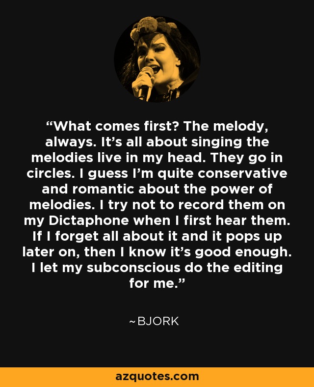 What comes first? The melody, always. It's all about singing the melodies live in my head. They go in circles. I guess I'm quite conservative and romantic about the power of melodies. I try not to record them on my Dictaphone when I first hear them. If I forget all about it and it pops up later on, then I know it's good enough. I let my subconscious do the editing for me. - Bjork