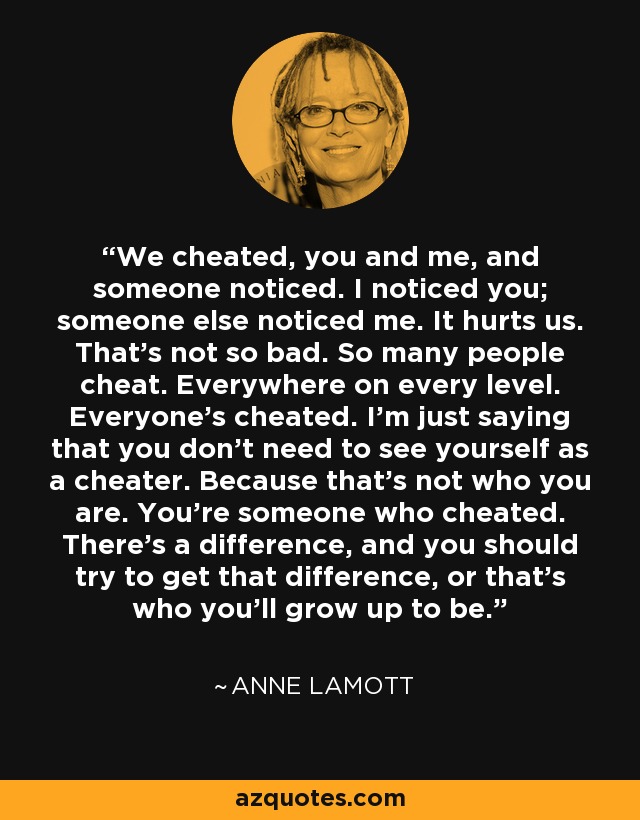 We cheated, you and me, and someone noticed. I noticed you; someone else noticed me. It hurts us. That's not so bad. So many people cheat. Everywhere on every level. Everyone's cheated. I'm just saying that you don't need to see yourself as a cheater. Because that's not who you are. You're someone who cheated. There's a difference, and you should try to get that difference, or that's who you'll grow up to be. - Anne Lamott