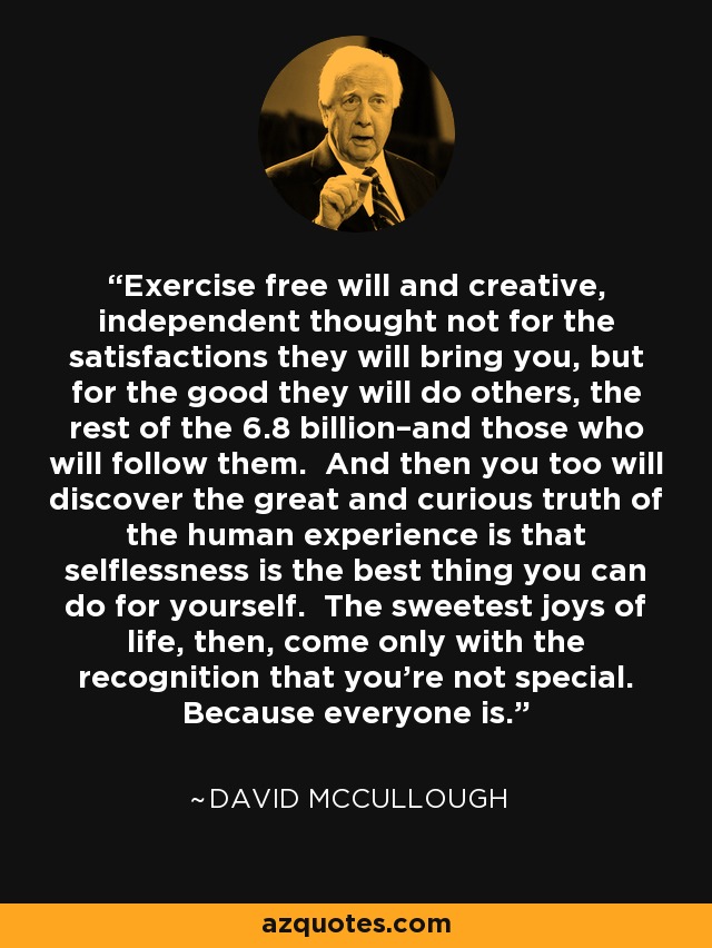 Exercise free will and creative, independent thought not for the satisfactions they will bring you, but for the good they will do others, the rest of the 6.8 billion–and those who will follow them. And then you too will discover the great and curious truth of the human experience is that selflessness is the best thing you can do for yourself. The sweetest joys of life, then, come only with the recognition that you’re not special. Because everyone is. - David McCullough