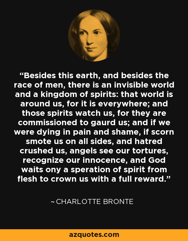 Besides this earth, and besides the race of men, there is an invisible world and a kingdom of spirits: that world is around us, for it is everywhere; and those spirits watch us, for they are commissioned to gaurd us; and if we were dying in pain and shame, if scorn smote us on all sides, and hatred crushed us, angels see our tortures, recognize our innocence, and God waits ony a speration of spirit from flesh to crown us with a full reward. - Charlotte Bronte