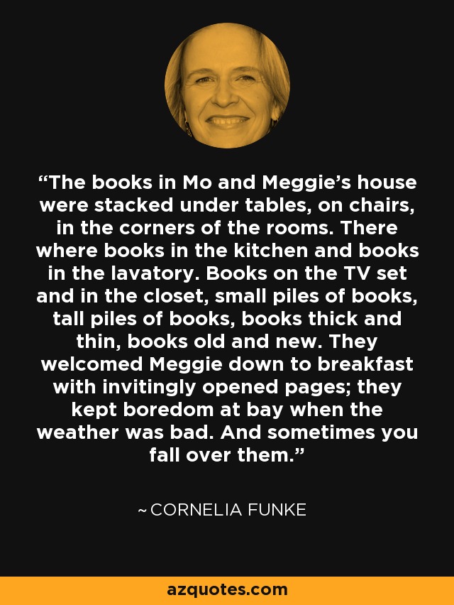 The books in Mo and Meggie's house were stacked under tables, on chairs, in the corners of the rooms. There where books in the kitchen and books in the lavatory. Books on the TV set and in the closet, small piles of books, tall piles of books, books thick and thin, books old and new. They welcomed Meggie down to breakfast with invitingly opened pages; they kept boredom at bay when the weather was bad. And sometimes you fall over them. - Cornelia Funke