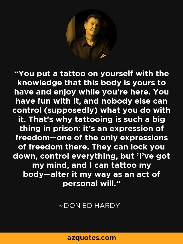 You put a tattoo on yourself with the knowledge that this body is yours to have and enjoy while you're here. You have fun with it, and nobody else can control (supposedly) what you do with it. That's why tattooing is such a big thing in prison: it's an expression of freedom—one of the only expressions of freedom there. They can lock you down, control everything, but 'I've got my mind, and I can tattoo my body—alter it my way as an act of personal will.' - Don Ed Hardy