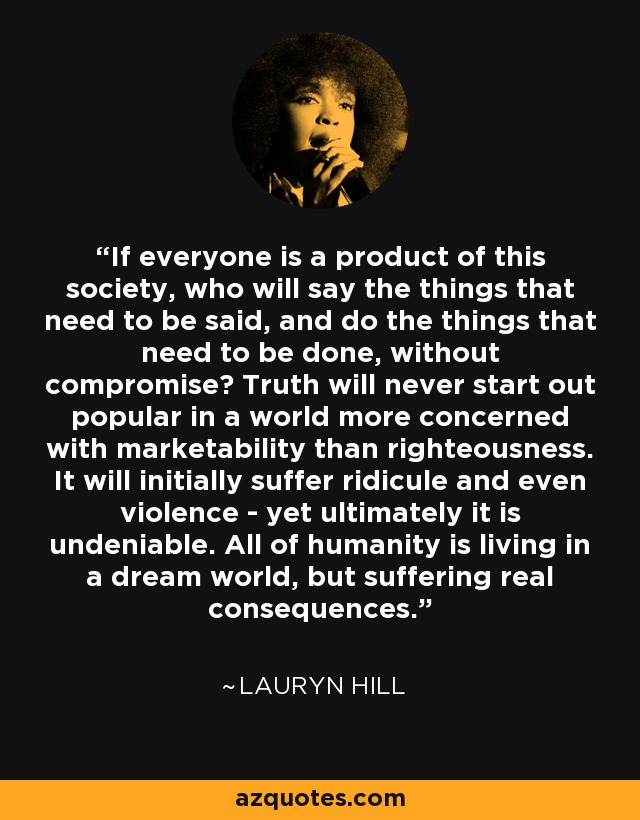 If everyone is a product of this society, who will say the things that need to be said, and do the things that need to be done, without compromise? Truth will never start out popular in a world more concerned with marketability than righteousness. It will initially suffer ridicule and even violence - yet ultimately it is undeniable. All of humanity is living in a dream world, but suffering real consequences. - Lauryn Hill