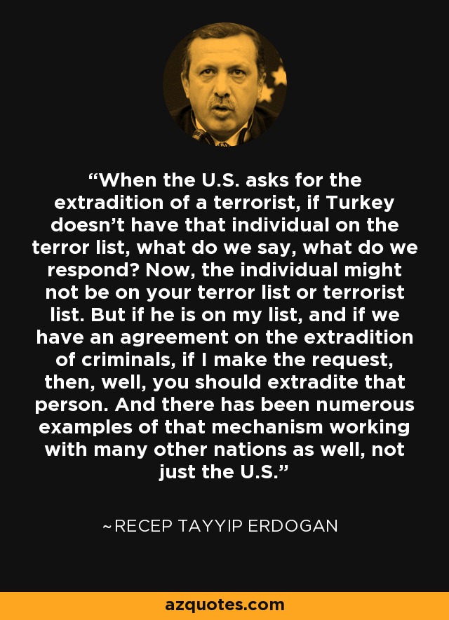 When the U.S. asks for the extradition of a terrorist, if Turkey doesn't have that individual on the terror list, what do we say, what do we respond? Now, the individual might not be on your terror list or terrorist list. But if he is on my list, and if we have an agreement on the extradition of criminals, if I make the request, then, well, you should extradite that person. And there has been numerous examples of that mechanism working with many other nations as well, not just the U.S. - Recep Tayyip Erdogan
