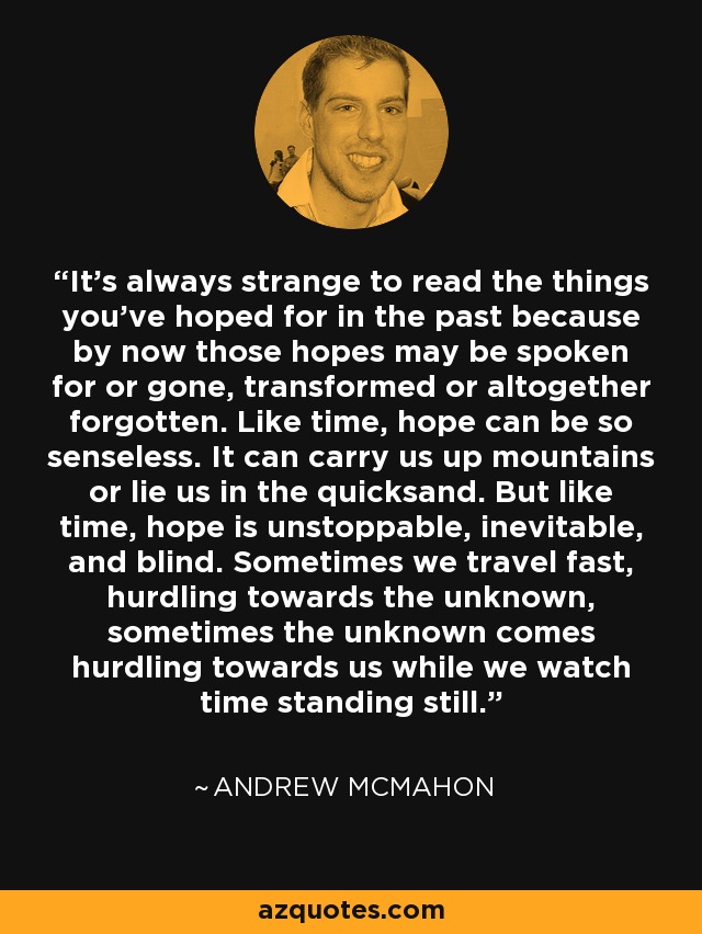 It's always strange to read the things you've hoped for in the past because by now those hopes may be spoken for or gone, transformed or altogether forgotten. Like time, hope can be so senseless. It can carry us up mountains or lie us in the quicksand. But like time, hope is unstoppable, inevitable, and blind. Sometimes we travel fast, hurdling towards the unknown, sometimes the unknown comes hurdling towards us while we watch time standing still. - Andrew McMahon