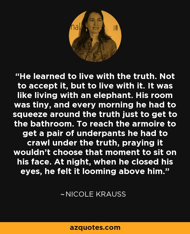 He learned to live with the truth. Not to accept it, but to live with it. It was like living with an elephant. His room was tiny, and every morning he had to squeeze around the truth just to get to the bathroom. To reach the armoire to get a pair of underpants he had to crawl under the truth, praying it wouldn't choose that moment to sit on his face. At night, when he closed his eyes, he felt it looming above him. - Nicole Krauss