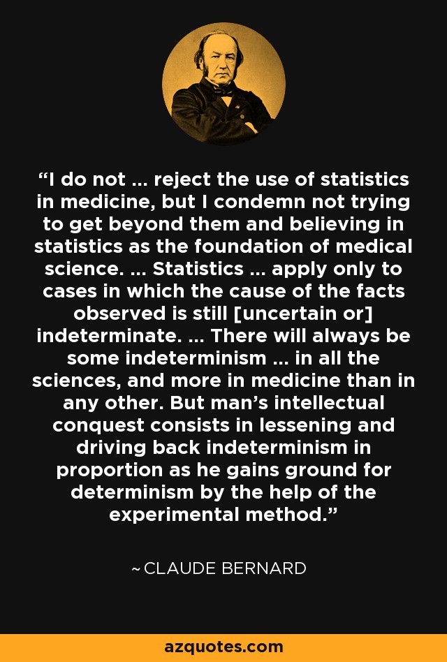 I do not ... reject the use of statistics in medicine, but I condemn not trying to get beyond them and believing in statistics as the foundation of medical science. ... Statistics ... apply only to cases in which the cause of the facts observed is still [uncertain or] indeterminate. ... There will always be some indeterminism ... in all the sciences, and more in medicine than in any other. But man's intellectual conquest consists in lessening and driving back indeterminism in proportion as he gains ground for determinism by the help of the experimental method. - Claude Bernard