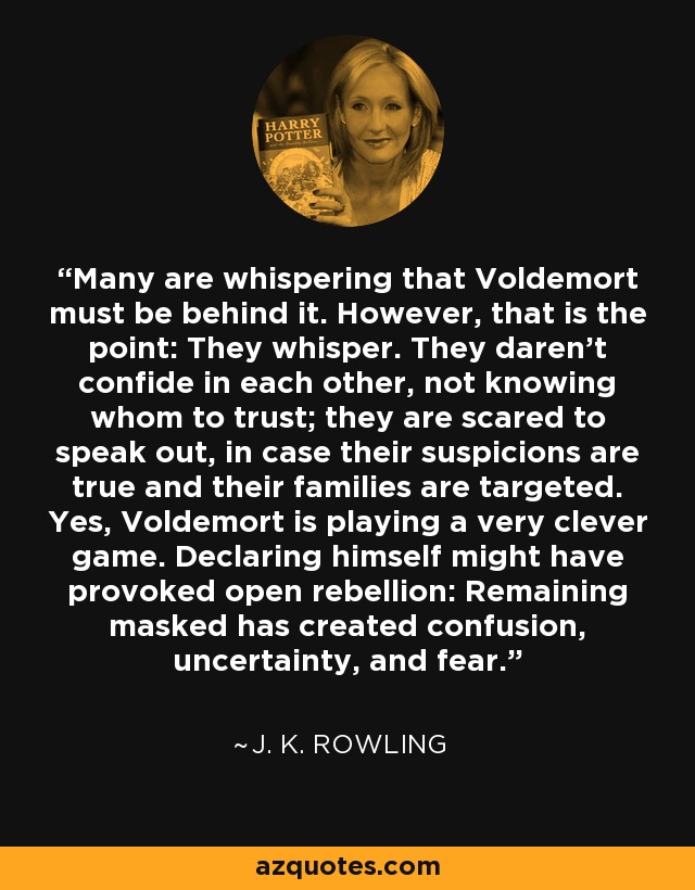 Many are whispering that Voldemort must be behind it. However, that is the point: They whisper. They daren’t confide in each other, not knowing whom to trust; they are scared to speak out, in case their suspicions are true and their families are targeted. Yes, Voldemort is playing a very clever game. Declaring himself might have provoked open rebellion: Remaining masked has created confusion, uncertainty, and fear. - J. K. Rowling