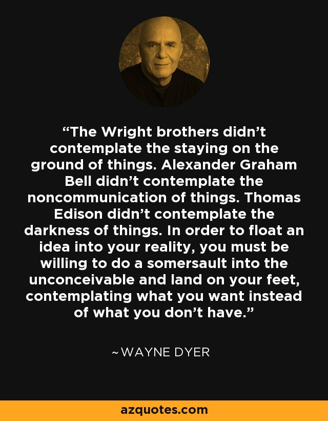 The Wright brothers didn't contemplate the staying on the ground of things. Alexander Graham Bell didn't contemplate the noncommunication of things. Thomas Edison didn't contemplate the darkness of things. In order to float an idea into your reality, you must be willing to do a somersault into the unconceivable and land on your feet, contemplating what you want instead of what you don't have. - Wayne Dyer