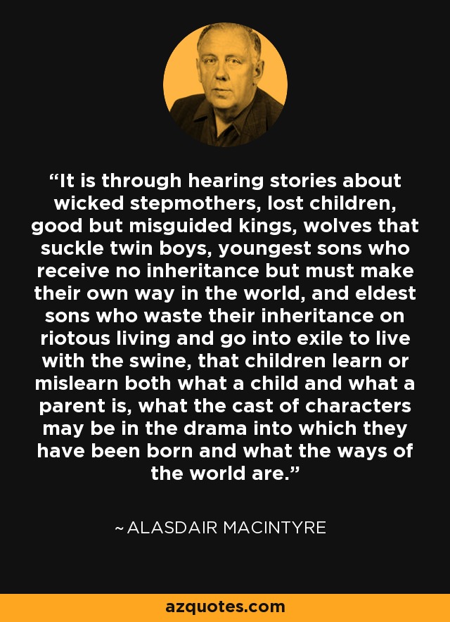 It is through hearing stories about wicked stepmothers, lost children, good but misguided kings, wolves that suckle twin boys, youngest sons who receive no inheritance but must make their own way in the world, and eldest sons who waste their inheritance on riotous living and go into exile to live with the swine, that children learn or mislearn both what a child and what a parent is, what the cast of characters may be in the drama into which they have been born and what the ways of the world are. - Alasdair MacIntyre