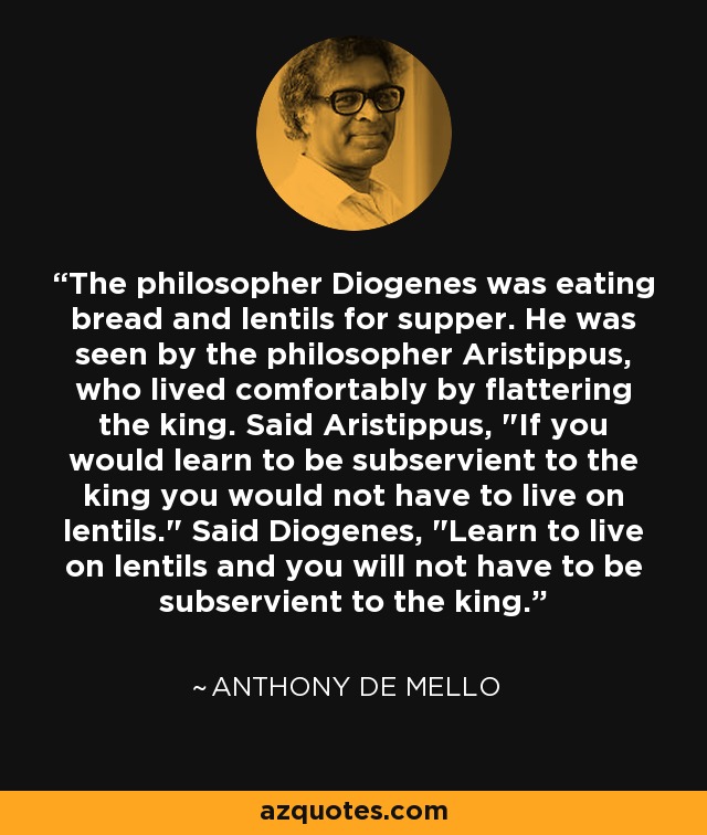 The philosopher Diogenes was eating bread and lentils for supper. He was seen by the philosopher Aristippus, who lived comfortably by flattering the king. Said Aristippus, 